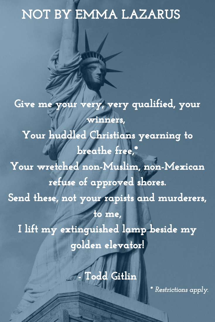 NOT BY EMMA LAZARUS Give‪ me your very, very qualified, your winners, Your huddled Christians yearning to breathe free,* Your wretched non-Muslim, non-Mexican refuse of approved shores. Send these, not your rapists and murderers, to me, I lift my extinguished lamp beside my golden elevator! * Restrictions apply. —Todd Gitlin